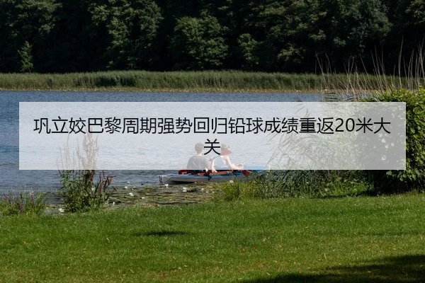 巩立姣巴黎周期强势回归铅球成绩重返20米大关